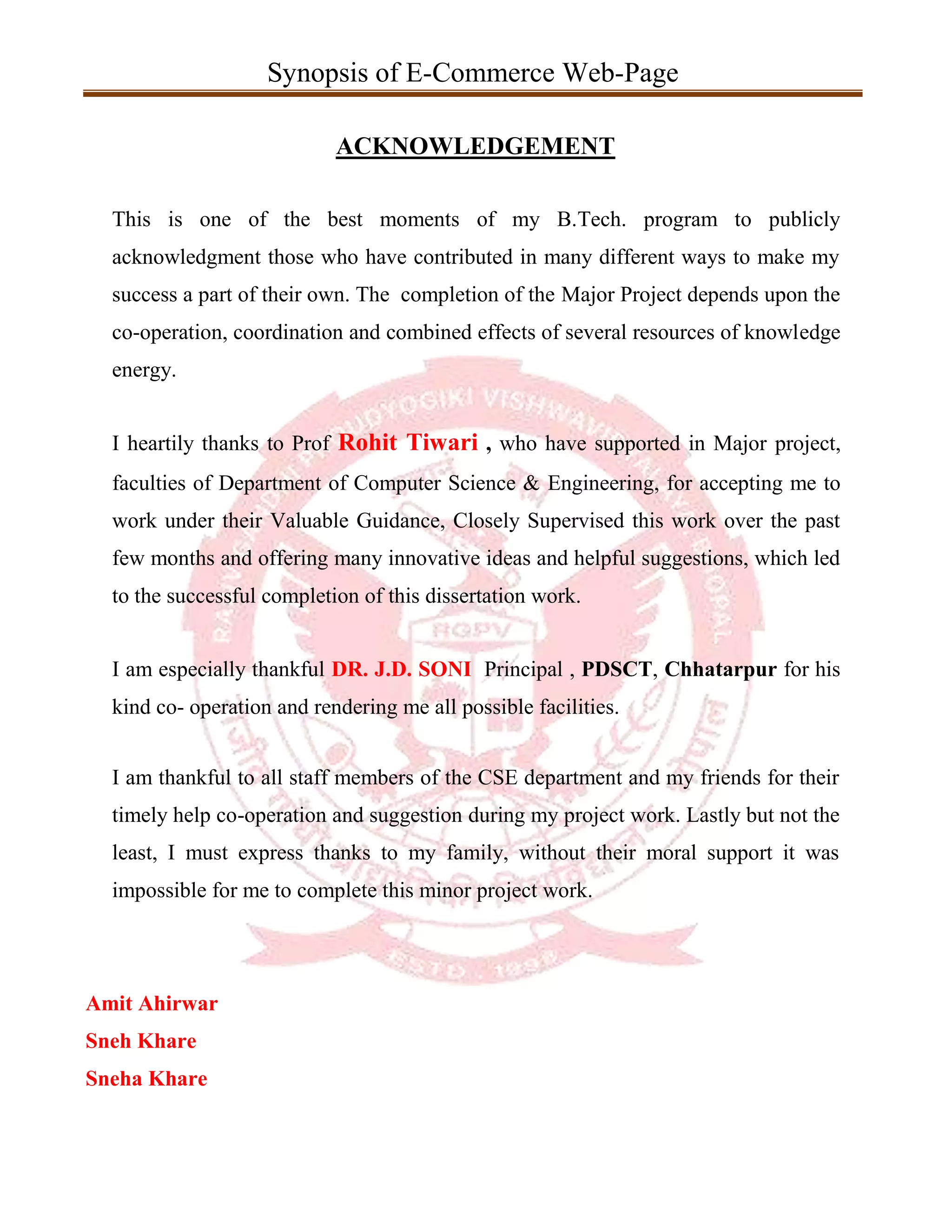 Synopsis of E-Commerce Web-Page
ACKNOWLEDGEMENT
This is one of the best moments of my B.Tech. program to publicly
acknowledgment those who have contributed in many different ways to make my
success a part of their own. The completion of the Major Project depends upon the
co-operation, coordination and combined effects of several resources of knowledge
energy.
I heartily thanks to Prof Rohit Tiwari , who have supported in Major project,
faculties of Department of Computer Science & Engineering, for accepting me to
work under their Valuable Guidance, Closely Supervised this work over the past
few months and offering many innovative ideas and helpful suggestions, which led
to the successful completion of this dissertation work.
I am especially thankful DR. J.D. SONI Principal , PDSCT, Chhatarpur for his
kind co- operation and rendering me all possible facilities.
I am thankful to all staff members of the CSE department and my friends for their
timely help co-operation and suggestion during my project work. Lastly but not the
least, I must express thanks to my family, without their moral support it was
impossible for me to complete this minor project work.
Amit Ahirwar
Sneh Khare
Sneha Khare
 