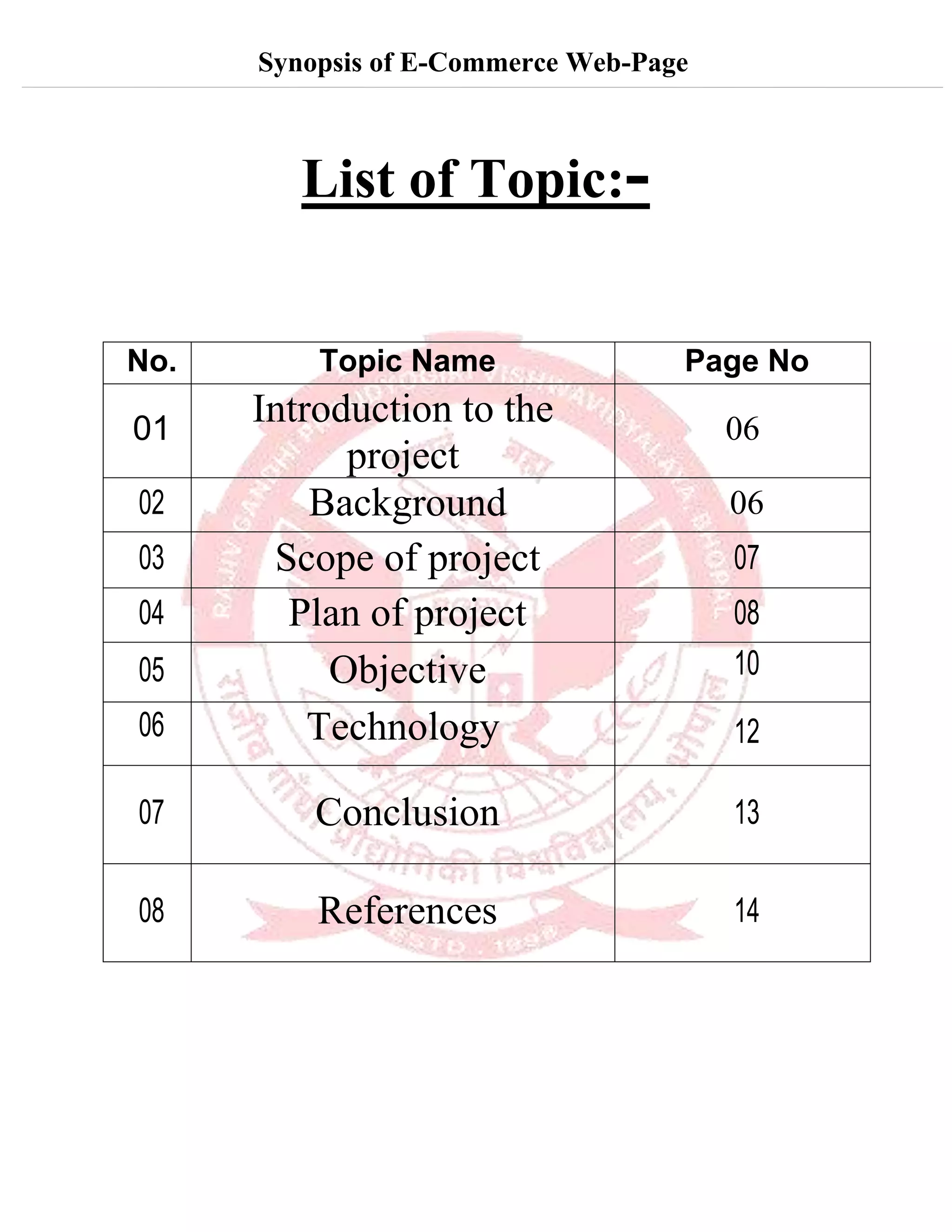 Synopsis of E-Commerce Web-Page
List of Topic:-
No. Topic Name Page No
01
Introduction to the
project
06
02 Background 06
03 Scope of project 07
04 Plan of project 08
05 Objective 10
06 Technology 12
07 Conclusion 13
08 References 14
 