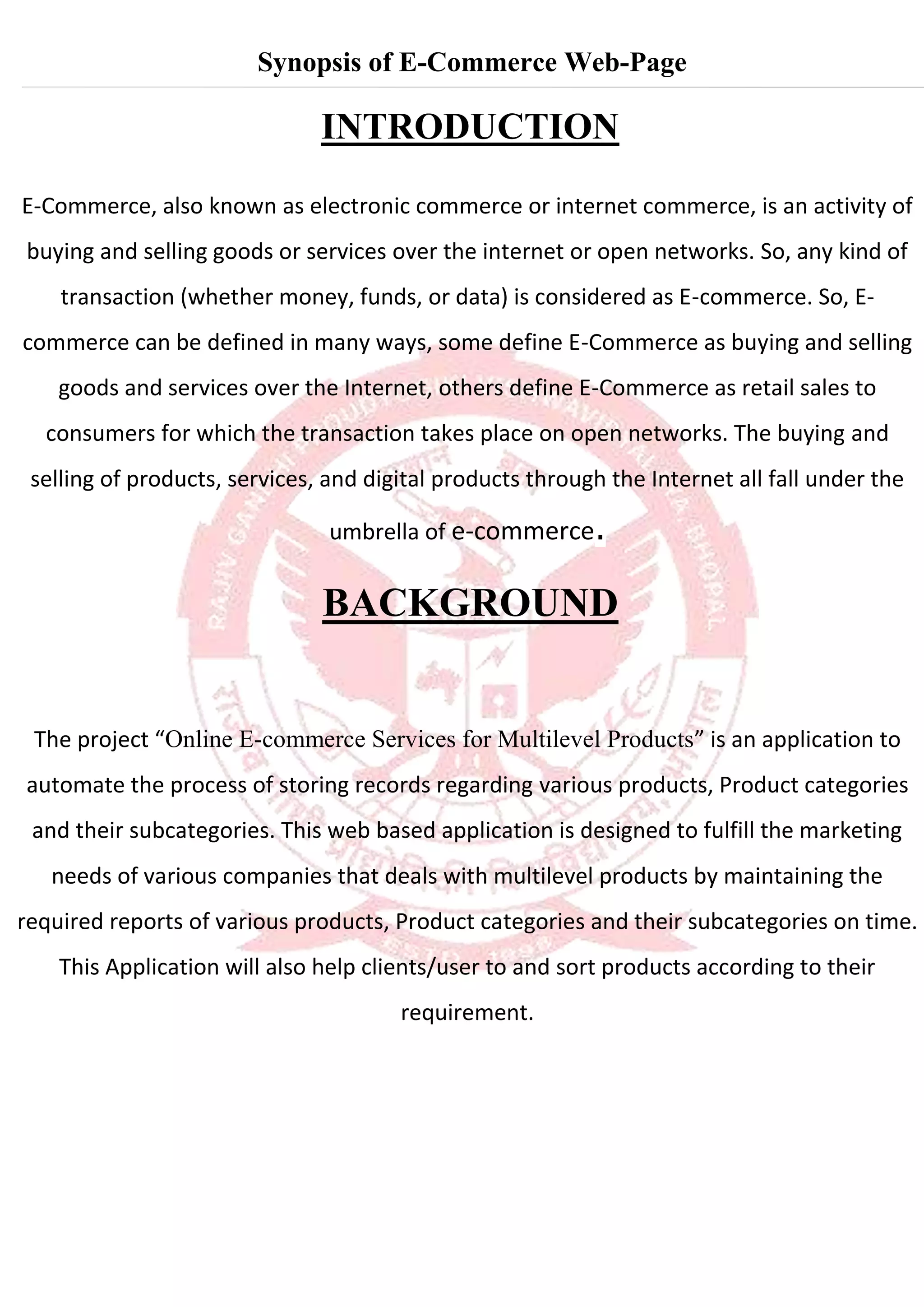 Synopsis of E-Commerce Web-Page
INTRODUCTION
E-Commerce, also known as electronic commerce or internet commerce, is an activity of
buying and selling goods or services over the internet or open networks. So, any kind of
transaction (whether money, funds, or data) is considered as E-commerce. So, E-
commerce can be defined in many ways, some define E-Commerce as buying and selling
goods and services over the Internet, others define E-Commerce as retail sales to
consumers for which the transaction takes place on open networks. The buying and
selling of products, services, and digital products through the Internet all fall under the
umbrella of e-commerce.
BACKGROUND
The project “Online E-commerce Services for Multilevel Products” is an application to
automate the process of storing records regarding various products, Product categories
and their subcategories. This web based application is designed to fulfill the marketing
needs of various companies that deals with multilevel products by maintaining the
required reports of various products, Product categories and their subcategories on time.
This Application will also help clients/user to and sort products according to their
requirement.
 
