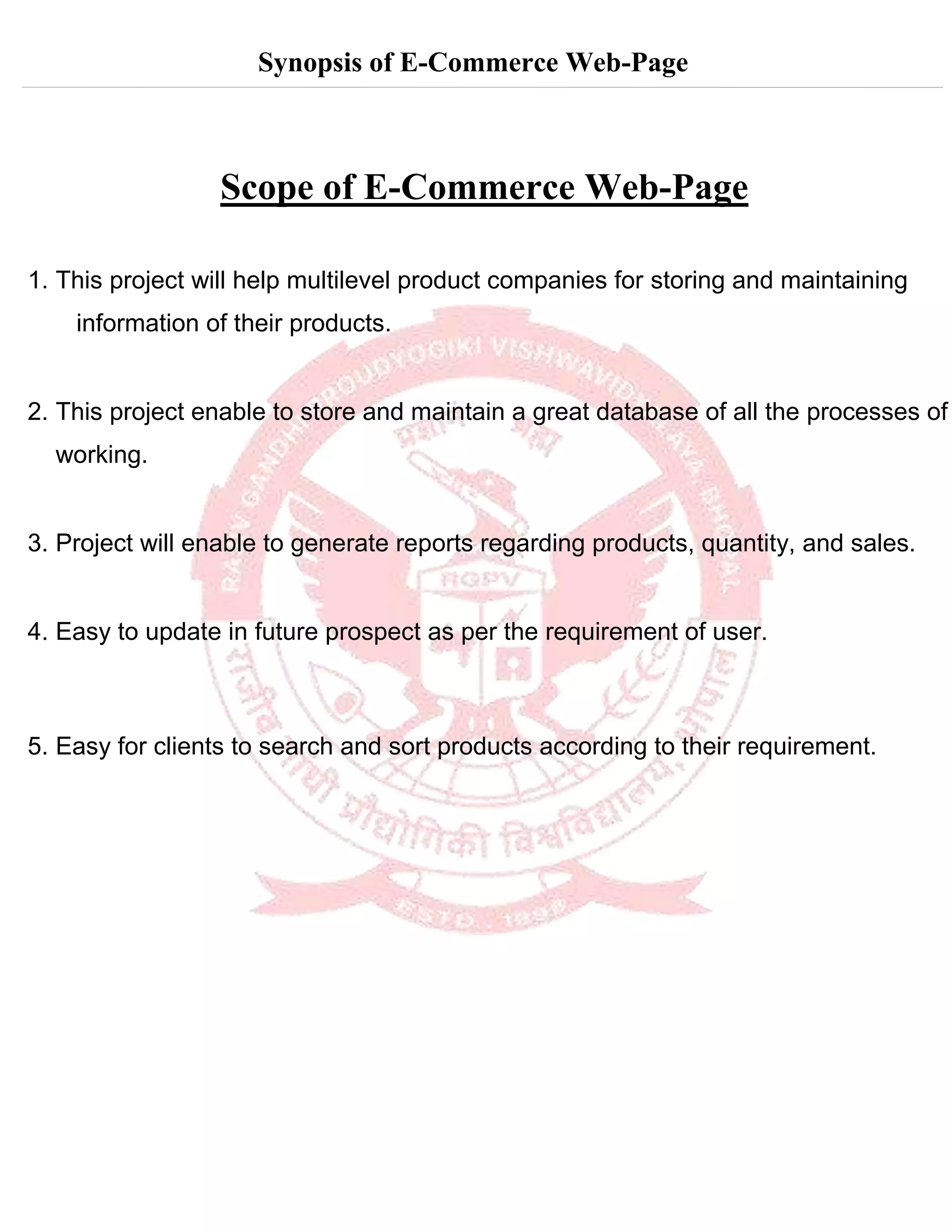 Synopsis of E-Commerce Web-Page
Scope of E-Commerce Web-Page
1. This project will help multilevel product companies for storing and maintaining
information of their products.
2. This project enable to store and maintain a great database of all the processes of
working.
3. Project will enable to generate reports regarding products, quantity, and sales.
4. Easy to update in future prospect as per the requirement of user.
5. Easy for clients to search and sort products according to their requirement.
 