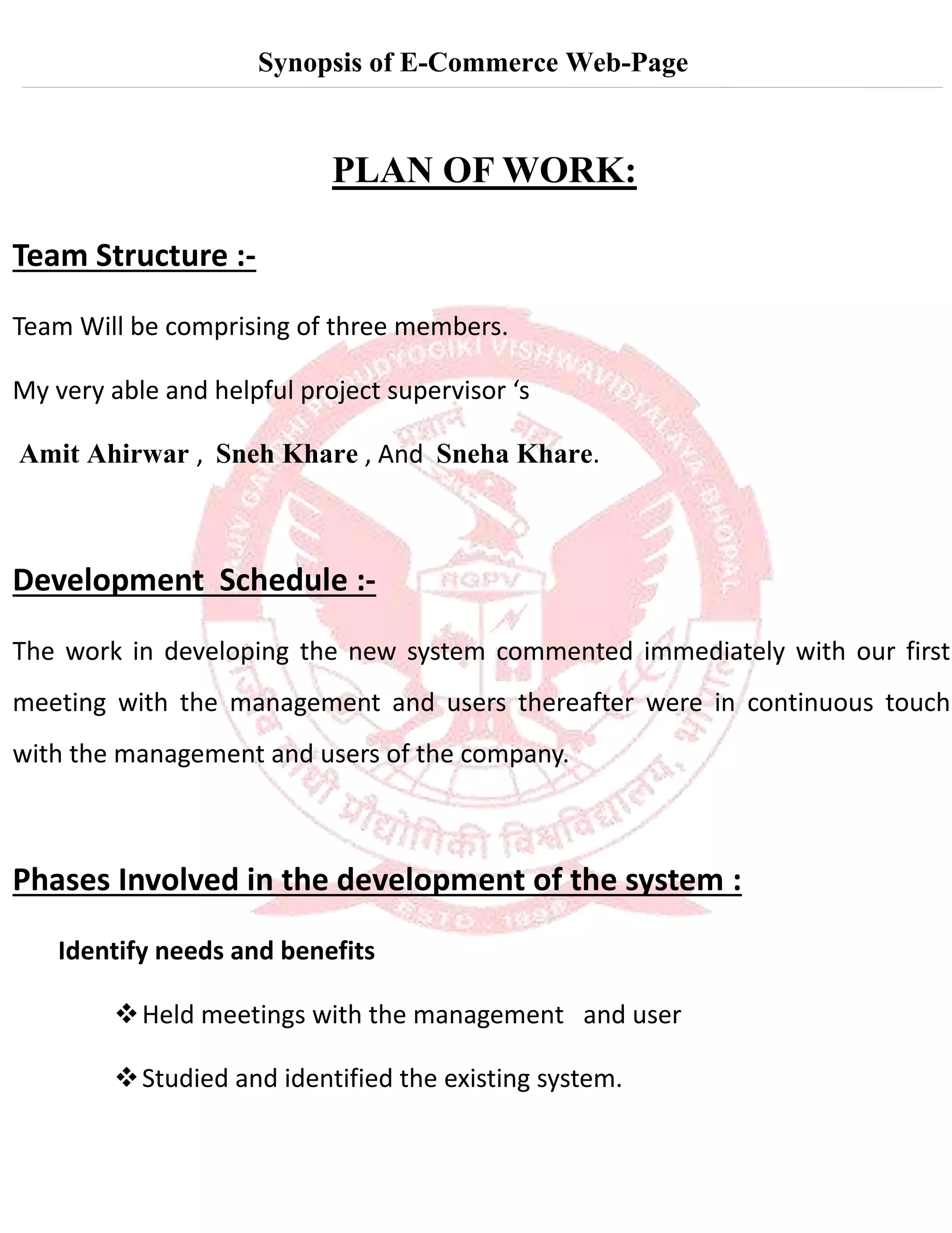 Synopsis of E-Commerce Web-Page
PLAN OF WORK:
Team Structure :-
Team Will be comprising of three members.
My very able and helpful project supervisor ‘s
Amit Ahirwar , Sneh Khare , And Sneha Khare.
Development Schedule :-
The work in developing the new system commented immediately with our first
meeting with the management and users thereafter were in continuous touch
with the management and users of the company.
Phases Involved in the development of the system :
Identify needs and benefits

Held meetings with the management and user

Studied and identified the existing system.
 
