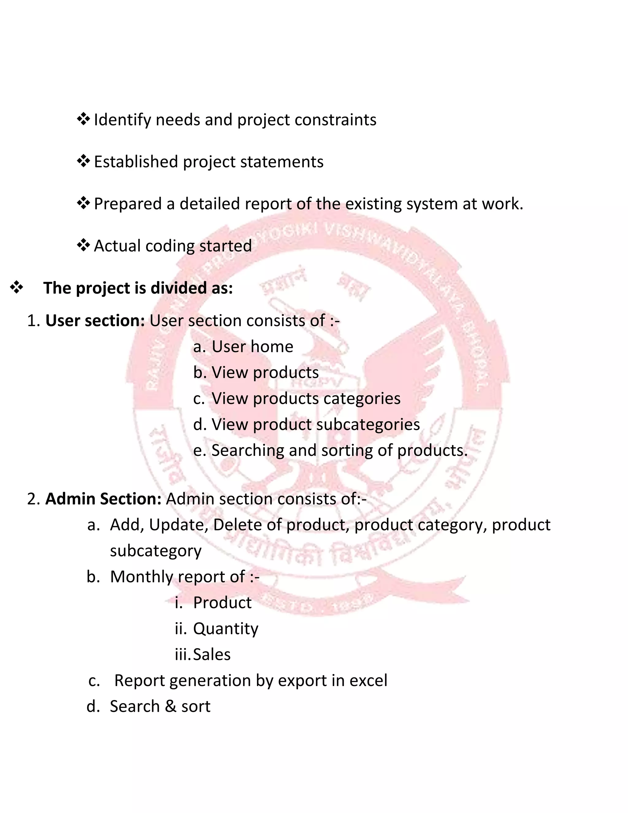 

Identify needs and project constraints

Established project statements

Prepared a detailed report of the existing system at work.

Actual coding started
The project is divided as:
1. User section: User section consists of :-
a. User home
b. View products
c. View products categories
d. View product subcategories
e. Searching and sorting of products.
2. Admin Section: Admin section consists of:-
a. Add, Update, Delete of product, product category, product
subcategory
b. Monthly report of :-
i. Product
ii. Quantity
iii.Sales
c. Report generation by export in excel
d. Search & sort
 