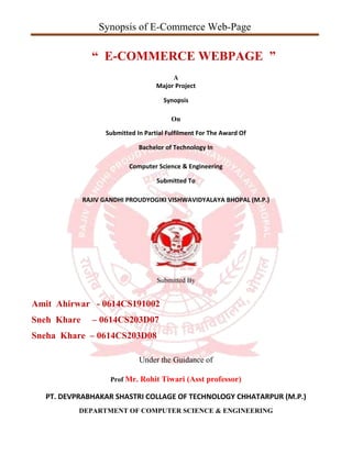 Synopsis of E-Commerce Web-Page
“ E-COMMERCE WEBPAGE ”
A
Major Project
Synopsis
On
Submitted In Partial Fulfilment For The Award Of
Bachelor of Technology In
Computer Science & Engineering
Submitted To
RAJIV GANDHI PROUDYOGIKI VISHWAVIDYALAYA BHOPAL (M.P.)
Submitted By
Amit Ahirwar - 0614CS191002
Sneh Khare – 0614CS203D07
Sneha Khare – 0614CS203D08
Under the Guidance of
Prof Mr. Rohit Tiwari (Asst professor)
PT. DEVPRABHAKAR SHASTRI COLLAGE OF TECHNOLOGY CHHATARPUR (M.P.)
DEPARTMENT OF COMPUTER SCIENCE & ENGINEERING
 