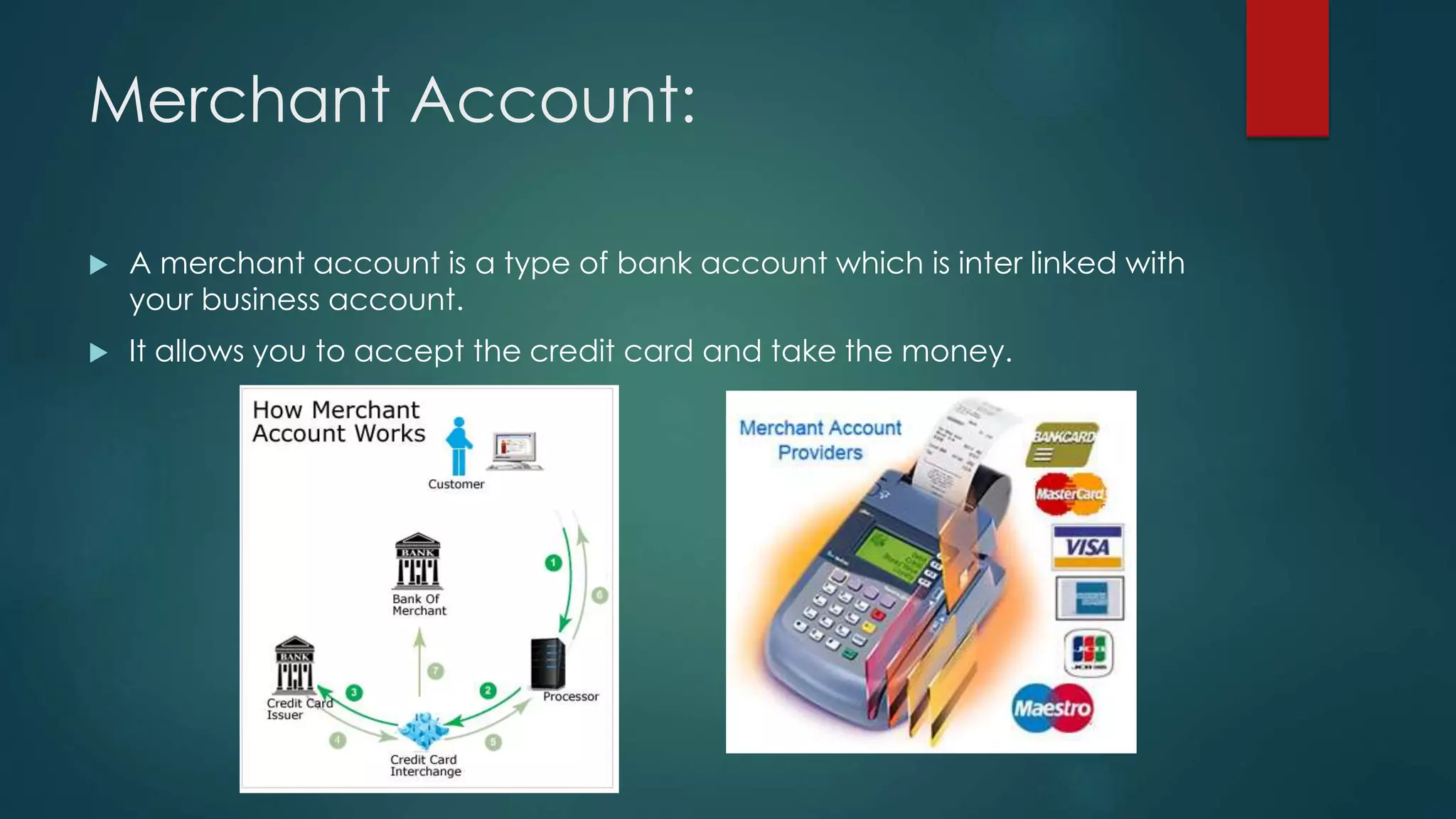 Merchant Account:
 A merchant account is a type of bank account which is inter linked with
your business account.
 It allows you to accept the credit card and take the money.
 