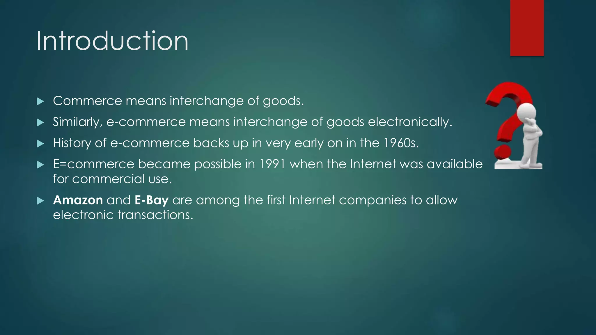 Introduction
 Commerce means interchange of goods.
 Similarly, e-commerce means interchange of goods electronically.
 History of e-commerce backs up in very early on in the 1960s.
 E=commerce became possible in 1991 when the Internet was available
for commercial use.
 Amazon and E-Bay are among the first Internet companies to allow
electronic transactions.
 
