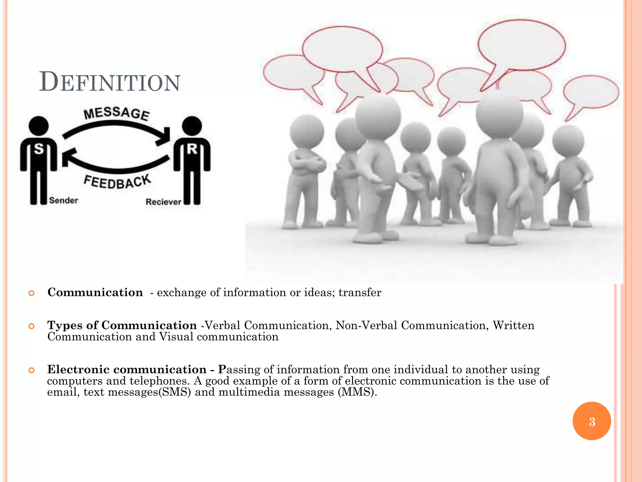 DEFINITION



Communication - exchange of information or ideas; transfer



Types of Communication -Verbal Communication, Non-Verbal Communication, Written
Communication and Visual communication



Electronic communication - Passing of information from one individual to another using
computers and telephones. A good example of a form of electronic communication is the use of
email, text messages(SMS) and multimedia messages (MMS).

3

 