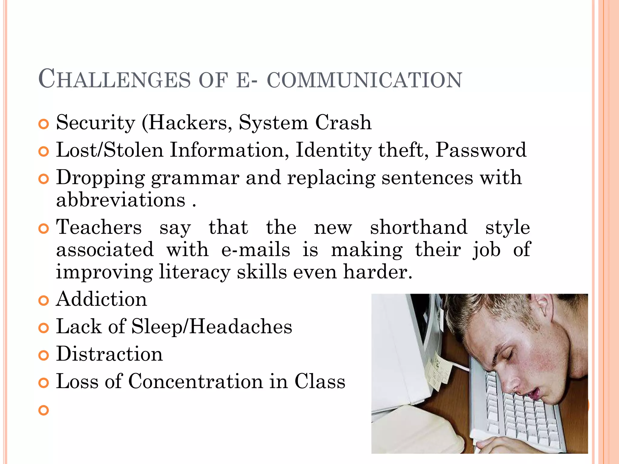 CHALLENGES OF E- COMMUNICATION
Security (Hackers, System Crash
 Lost/Stolen Information, Identity theft, Password
 Dropping grammar and replacing sentences with
abbreviations .
 Teachers say that the new shorthand style
associated with e-mails is making their job of
improving literacy skills even harder.
 Addiction
 Lack of Sleep/Headaches
 Distraction
 Loss of Concentration in Class




8

 