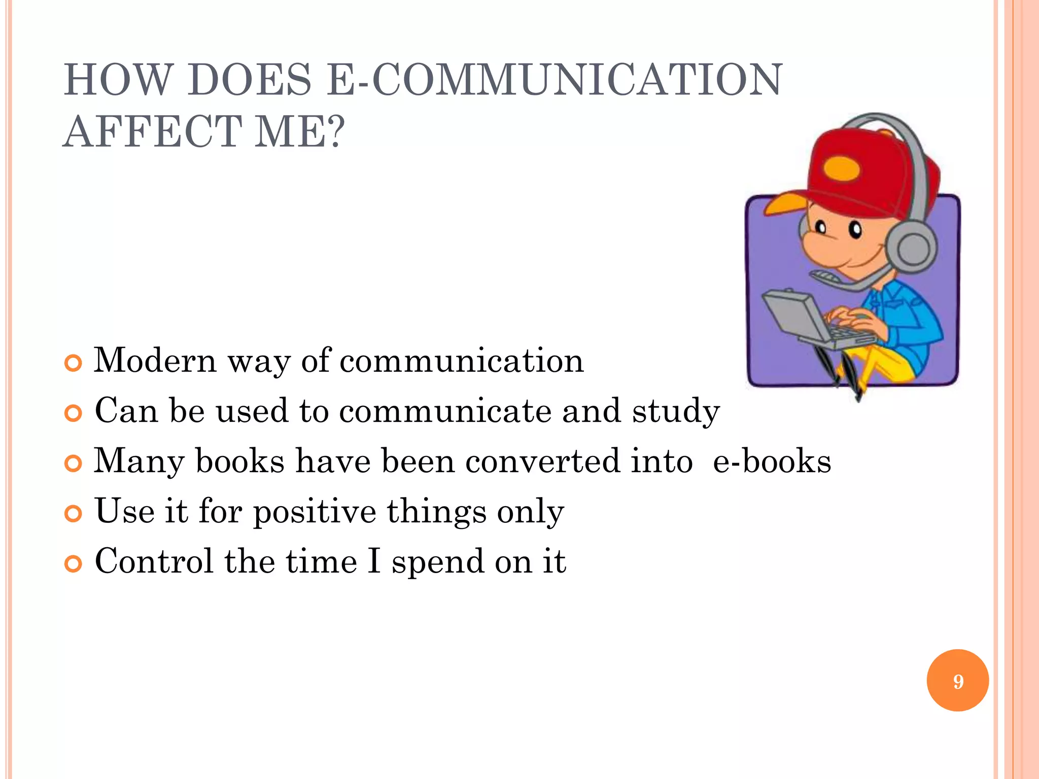 HOW DOES E-COMMUNICATION
AFFECT ME?

Modern way of communication
 Can be used to communicate and study
 Many books have been converted into e-books
 Use it for positive things only
 Control the time I spend on it


9

 