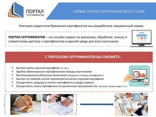 ПОРТАЛ
СЕРТИФИКАТОВ
СЕРВИС ПОРТАЛ СЕРТИФИКАТОВ ОТ E-COM
Учитывая недостатки бумажных сертификатов мы разработали специальный сервис.
ПОРТАЛ СЕРТИФИКАТОВ – это онлайн сервис по хранению, обработке, поиску и
совместному доступу к сертификатам в единой среде для всех участников
С ПОРТАЛОМ СЕРТИФИКАТОВ ВЫ СМОЖЕТЕ:
 Быстро найти нужный сертификат (2 сек.)
 Удобно обмениваться сертификатами между участниками
 Воспользоваться облачным хранением (Защита от потери сертификата )
 Быстро по прямой ссылке просмотреть/скачать нужный сертификат
 Осуществить загрузку и печать сертификата в среде сервиса
 Осуществить поиск сертификата по различным признаками (№, артикул, штрих-код и т.п.)
 