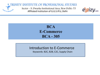 TRINITY INSTITUTE OF PROFESSIONAL STUDIES
Sector – 9, Dwarka Institutional Area, New Delhi-75
Affiliated Institution of G.G.S.IP.U, Delhi
BCA
E-Commerce
BCA - 305
Introduction to E-Commerce
Keywords: B2C, B2B, C2C, Supply Chain
 