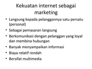 Kekuatan internet sebagai
marketing
• Langsung kepada pelanggannya satu persatu
(personal)
• Sebagai pemasaran langsung
• Berkomunikasi dengan pelanggan yang loyal
dan membina hubungan
• Banyak menyampaikan informasi
• Biaya relatif rendah
• Bersifat multimedia
 
