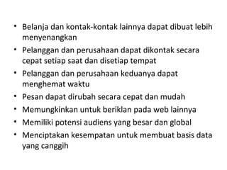 • Belanja dan kontak-kontak lainnya dapat dibuat lebih
menyenangkan
• Pelanggan dan perusahaan dapat dikontak secara
cepat setiap saat dan disetiap tempat
• Pelanggan dan perusahaan keduanya dapat
menghemat waktu
• Pesan dapat dirubah secara cepat dan mudah
• Memungkinkan untuk beriklan pada web lainnya
• Memiliki potensi audiens yang besar dan global
• Menciptakan kesempatan untuk membuat basis data
yang canggih
 