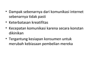• Dampak sebenarnya dari komunikasi internet
sebenarnya tidak pasti
• Keterbatasan kreatifitas
• Kecepatan komunikasi karena secara konstan
dikinikan
• Tergantung kesiapan konsumen untuk
merubah kebiasaan pembelian mereka
 