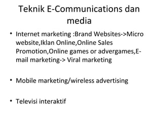 Teknik E-Communications dan
media
• Internet marketing :Brand Websites->Micro
website,Iklan Online,Online Sales
Promotion,Online games or advergames,E-
mail marketing-> Viral marketing
• Mobile marketing/wireless advertising
• Televisi interaktif
 
