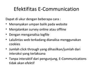 Efektifitas E-Communication
Dapat di ukur dengan beberapa cara :
• Menanyakan umpan balik pada website
• Menjalankan survey online atau offline
• Dengan menganalisa logfile
• Lalulintas web terkadang dianalisa menggunakan
cookies
• Jumlah click through yang dihasilkan/jumlah dari
interaksi yang terlaksana
• Tanpa interaktif dari pengunjung, E-Communications
tidak akan efektif
 