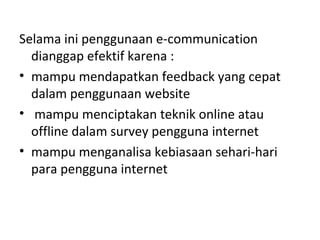 Selama ini penggunaan e-communication
dianggap efektif karena :
• mampu mendapatkan feedback yang cepat
dalam penggunaan website
• mampu menciptakan teknik online atau
offline dalam survey pengguna internet
• mampu menganalisa kebiasaan sehari-hari
para pengguna internet
 