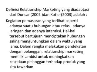 Definisi Relationship Marketing yang diadaptasi
dari Duncan(2002 )dan Kotler(2003) adalah :
Kegiatan pemasaran yang terlihat seperti
adanya suatu hubungan atau relasi, adanya
jaringan dan adanya interaksi. Hal-hal
tersebut bertujuan menciptakan hubungan
saling menguntungkan dalam waktu yang
lama. Dalam rangka melakukan pendekatan
dengan pelanggan, relationship marketing
memiliki ambisi untuk meningkatkan
kesetiaan pelanggan terhadap produk yang
kita tawarkan
 