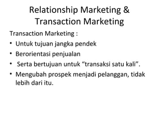 Relationship Marketing &
Transaction Marketing
Transaction Marketing :
• Untuk tujuan jangka pendek
• Berorientasi penjualan
• Serta bertujuan untuk “transaksi satu kali”.
• Mengubah prospek menjadi pelanggan, tidak
lebih dari itu.
 
