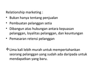 Relationship marketing :
• Bukan hanya tentang penjualan
• Pembuatan pelanggan setia
• Dibangun atas hubungan antara kepuasan
pelanggan, loyalitas pelanggan, dan keuntungan
• Pemasaran retensi pelanggan
Lima kali lebih murah untuk mempertahankan
seorang pelanggan yang sudah ada daripada untuk
mendapatkan yang baru.
 