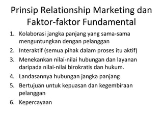 Prinsip Relationship Marketing dan
Faktor-faktor Fundamental
1. Kolaborasi jangka panjang yang sama-sama
menguntungkan dengan pelanggan
2. Interaktif (semua pihak dalam proses itu aktif)
3. Menekankan nilai-nilai hubungan dan layanan
daripada nilai-nilai birokratis dan hukum.
4. Landasannya hubungan jangka panjang
5. Bertujuan untuk kepuasan dan kegembiraan
pelanggan
6. Kepercayaan
 