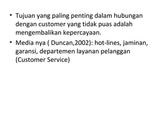 • Tujuan yang paling penting dalam hubungan
dengan customer yang tidak puas adalah
mengembalikan kepercayaan.
• Media nya ( Duncan,2002): hot-lines, jaminan,
garansi, departemen layanan pelanggan
(Customer Service)
 