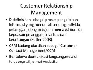Customer Relationship
Management
• Didefinisikan sebagai proses pengelolaan
informasi yang mendetail tentang individu
pelanggan, dengan tujuan memaksimumkan
kepuasan pelanggan, loyalitas dan
keuntungan (Kotler,2003)
• CRM kadang diartikan sebagai Customer
Contact Management/CCM
• Bentuknya :komunikasi langsung,melalui
telepon,mail, e-mail/website
 
