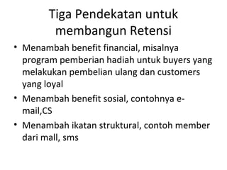 Tiga Pendekatan untuk
membangun Retensi
• Menambah benefit financial, misalnya
program pemberian hadiah untuk buyers yang
melakukan pembelian ulang dan customers
yang loyal
• Menambah benefit sosial, contohnya e-
mail,CS
• Menambah ikatan struktural, contoh member
dari mall, sms
 