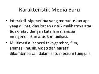 Karakteristik Media Baru
• Interaktif :sipenerima yang memutuskan apa
yang dilihat, dan kapan untuk melihatnya atau
tidak, atau dengan kata lain manusia
mengendalikan arus komunikasi.
• Multimedia (seperti teks,gambar, film,
animasi, musik, video dan naratif
dikombinasikan dalam satu medium tunggal)
 