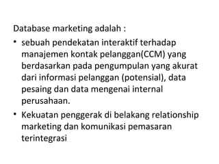 Database marketing adalah :
• sebuah pendekatan interaktif terhadap
manajemen kontak pelanggan(CCM) yang
berdasarkan pada pengumpulan yang akurat
dari informasi pelanggan (potensial), data
pesaing dan data mengenai internal
perusahaan.
• Kekuatan penggerak di belakang relationship
marketing dan komunikasi pemasaran
terintegrasi
 