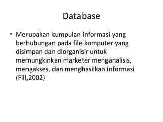 Database
• Merupakan kumpulan informasi yang
berhubungan pada file komputer yang
disimpan dan diorganisir untuk
memungkinkan marketer menganalisis,
mengakses, dan menghasilkan informasi
(Fill,2002)
 