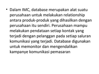 • Dalam IMC, database merupakan alat suatu
perusahaan untuk melakukan relationship
antara produk-produk yang dihasilkan dengan
perusahaan itu sendiri. Perusahaan mampu
melakukan pendataan setiap kontak yang
terjadi dengan pelanggan pada setiap saluran
komunikasi yang terjadi. Database digunakan
untuk memonitor dan mengendalikan
kampanye komunikasi pemasaran
 