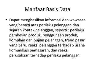 Manfaat Basis Data
• Dapat menghasilkan informasi dan wawasan
yang berarti atas perilaku pelanggan dan
sejarah kontak pelanggan, seperti : perilaku
pembelian produk, penggunaan produk,
komplain dan pujian pelanggan, trend pasar
yang baru, reaksi pelanggan terhadap usaha
komunikasi pemasaran, dan reaksi
perusahaan terhadap perilaku pelanggan
 