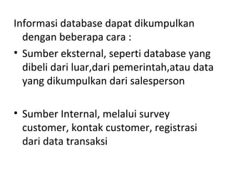 Informasi database dapat dikumpulkan
dengan beberapa cara :
• Sumber eksternal, seperti database yang
dibeli dari luar,dari pemerintah,atau data
yang dikumpulkan dari salesperson
• Sumber Internal, melalui survey
customer, kontak customer, registrasi
dari data transaksi
 