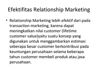 Efektifitas Relationship Marketing
• Relationship Marketing lebih efektif dari pada
transaction marketing, karena dapat
meningkatkan nilai customer (lifetime
customer value)yaitu suatu konsep yang
digunakan untuk menggambarkan estimasi
seberapa besar customer berkontribusi pada
keuntungan perusahaan selama beberapa
tahun customer membeli produk atau jasa
perusahaan.
 
