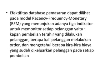 • Efektifitas database pemasaran dapat dilihat
pada model Recency-Frequency-Monetary
(RFM) yang menunjukan adanya tiga indikator
untuk memonitor setiap pelanggan yaitu :
kapan pembelian terahir yang dilakukan
pelanggan, berapa kali pelanggan melakukan
order, dan mengetahui berapa kira-kira biaya
yang sudah dikeluarkan pelanggan pada setiap
pembelian
 