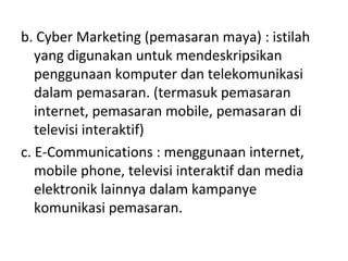 b. Cyber Marketing (pemasaran maya) : istilah
yang digunakan untuk mendeskripsikan
penggunaan komputer dan telekomunikasi
dalam pemasaran. (termasuk pemasaran
internet, pemasaran mobile, pemasaran di
televisi interaktif)
c. E-Communications : menggunaan internet,
mobile phone, televisi interaktif dan media
elektronik lainnya dalam kampanye
komunikasi pemasaran.
 