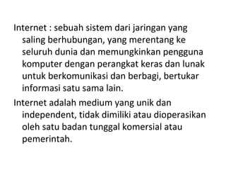 Internet : sebuah sistem dari jaringan yang
saling berhubungan, yang merentang ke
seluruh dunia dan memungkinkan pengguna
komputer dengan perangkat keras dan lunak
untuk berkomunikasi dan berbagi, bertukar
informasi satu sama lain.
Internet adalah medium yang unik dan
independent, tidak dimiliki atau dioperasikan
oleh satu badan tunggal komersial atau
pemerintah.
 