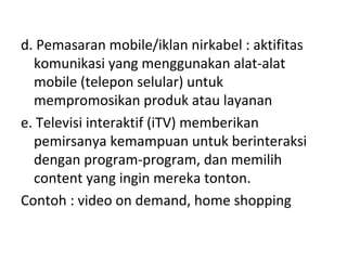 d. Pemasaran mobile/iklan nirkabel : aktifitas
komunikasi yang menggunakan alat-alat
mobile (telepon selular) untuk
mempromosikan produk atau layanan
e. Televisi interaktif (iTV) memberikan
pemirsanya kemampuan untuk berinteraksi
dengan program-program, dan memilih
content yang ingin mereka tonton.
Contoh : video on demand, home shopping
 