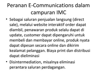 Peranan E-Communications dalam
campuran IMC
• Sebagai saluran penjualan langsung (direct
sale), melalui website interaktif order dapat
diambil, penawaran produk selalu dapat di
update, customer dapat dipengaruhi untuk
membeli dan membayar online, produk nyata
dapat dipesan secara online dan dikirim
kealamat pelanggan. Biaya print dan distribusi
dapat dieliminasi
• Disintermediation, misalnya eliminasi
perantara saluran perdagangan.
 