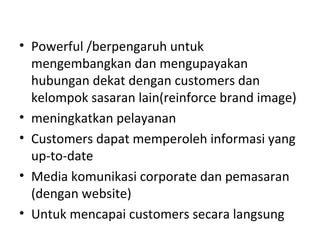 • Powerful /berpengaruh untuk
mengembangkan dan mengupayakan
hubungan dekat dengan customers dan
kelompok sasaran lain(reinforce brand image)
• meningkatkan pelayanan
• Customers dapat memperoleh informasi yang
up-to-date
• Media komunikasi corporate dan pemasaran
(dengan website)
• Untuk mencapai customers secara langsung
 