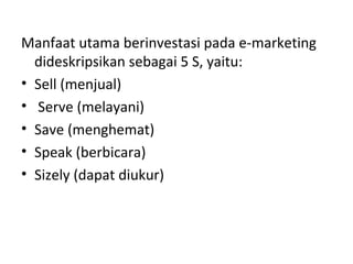Manfaat utama berinvestasi pada e-marketing
dideskripsikan sebagai 5 S, yaitu:
• Sell (menjual)
• Serve (melayani)
• Save (menghemat)
• Speak (berbicara)
• Sizely (dapat diukur)
 
