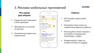 Яндекс.
3. Реклама мобильных приложений
Что нужно
для запуска:
 Семантика для поисковых
и РСЯ-кампаний
 Объявления со ссылкой
на магазин
 Настроенные возрастные
ограничения
Советы:
 Используйте трекинговые
ссылки
 Настройте показ только на
совместимые версии устройств
 Используйте в тексте призыв к
установке и специальные
промокоды / скидки
 Корректируйте ставки на
основе отчетов по соцдему
14
 