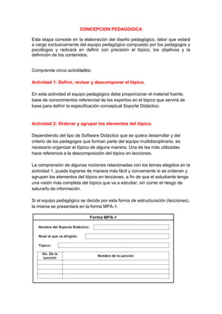 CONCEPCION PEDAGOGICA

Esta etapa consiste en la elaboración del diseño pedagógico, labor que estará
a cargo exclusivamente del equipo pedagógico compuesto por los pedagogos y
psicólogos y radicará en definir con precisión el tópico, los objetivos y la
definición de los contenidos.


Comprende cinco actividades:

Actividad 1: Definir, revisar y descomponer el tópico.

En esta actividad el equipo pedagógico debe proporcionar el material fuente,
base de conocimientos referencial de los expertos en el tópico que servirá de
base para definir la especificación conceptual Soporte Didáctico.


Actividad 2: Ordenar y agrupar los elementos del tópico.

Dependiendo del tipo de Software Didáctico que se quiera desarrollar y del
criterio de los pedagogos que forman parte del equipo multidisciplinario, es
necesario organizar el tópico de alguna manera. Una de las más utilizadas
hace referencia a la descomposición del tópico en lecciones.

La comprensión de algunas nociones relacionadas con los temas elegidos en la
actividad 1, puede lograrse de manera más fácil y conveniente si se ordenan y
agrupan los elementos del tópico en lecciones, a fin de que el estudiante tenga
una visión más completa del tópico que va a estudiar, sin correr el riesgo de
saturarlo de información.

Si el equipo pedagógico se decide por esta forma de estructuración (lecciones),
la misma se presentará en la forma MPA-1.
 