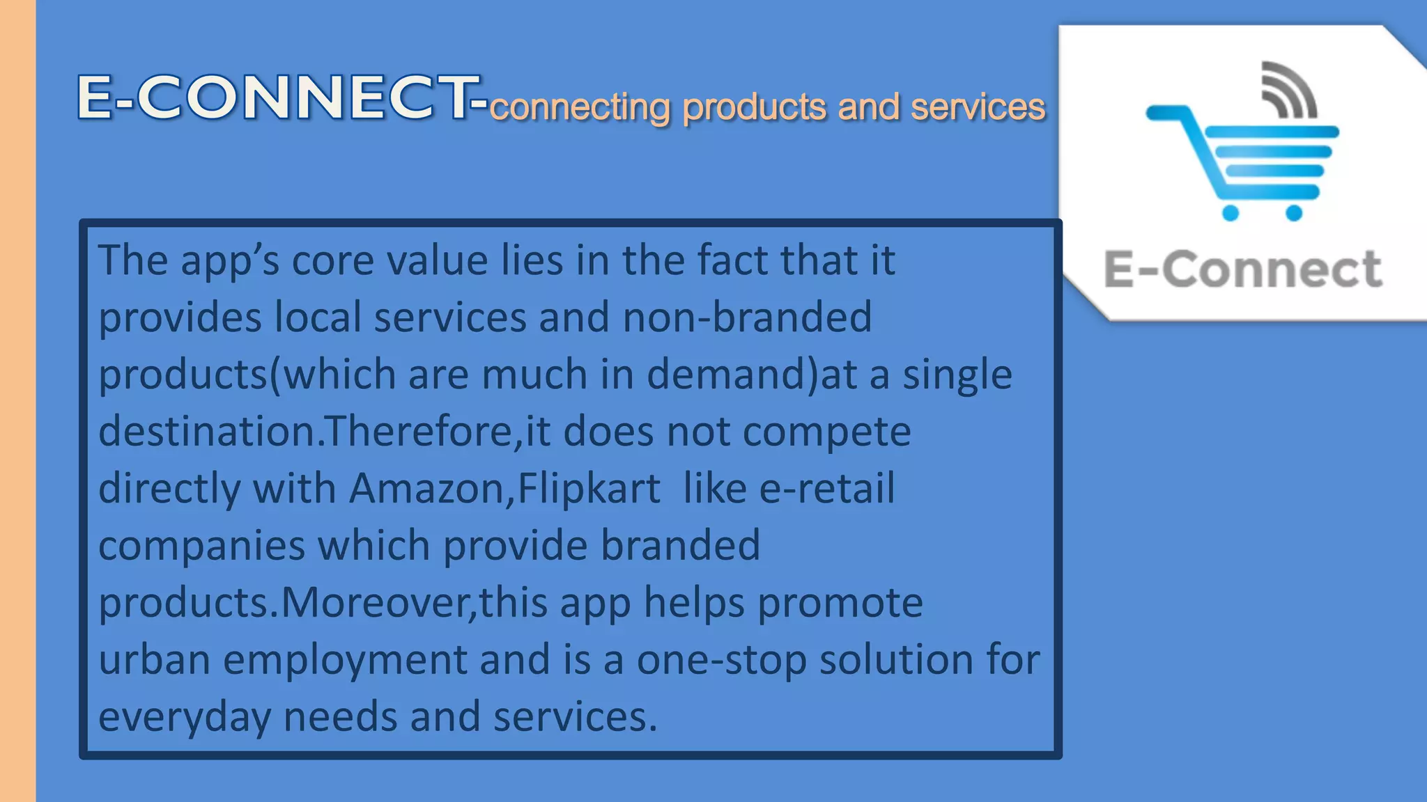 The app’s core value lies in the fact that it
provides local services and non-branded
products(which are much in demand)at a single
destination.Therefore,it does not compete
directly with Amazon,Flipkart like e-retail
companies which provide branded
products.Moreover,this app helps promote
urban employment and is a one-stop solution for
everyday needs and services.
 