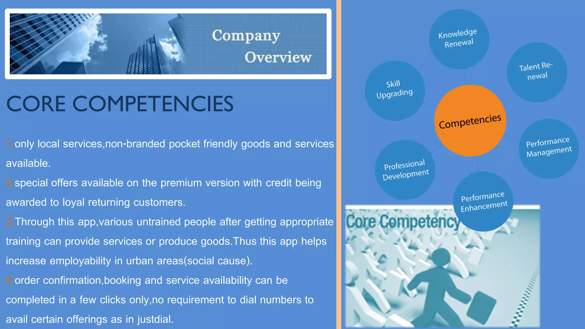 CORE COMPETENCIES
1.only local services,non-branded pocket friendly goods and services
available.
2.special offers available on the premium version with credit being
awarded to loyal returning customers.
3.Through this app,various untrained people after getting appropriate
training can provide services or produce goods.Thus this app helps
increase employability in urban areas(social cause).
4.order confirmation,booking and service availability can be
completed in a few clicks only,no requirement to dial numbers to
avail certain offerings as in justdial.
 