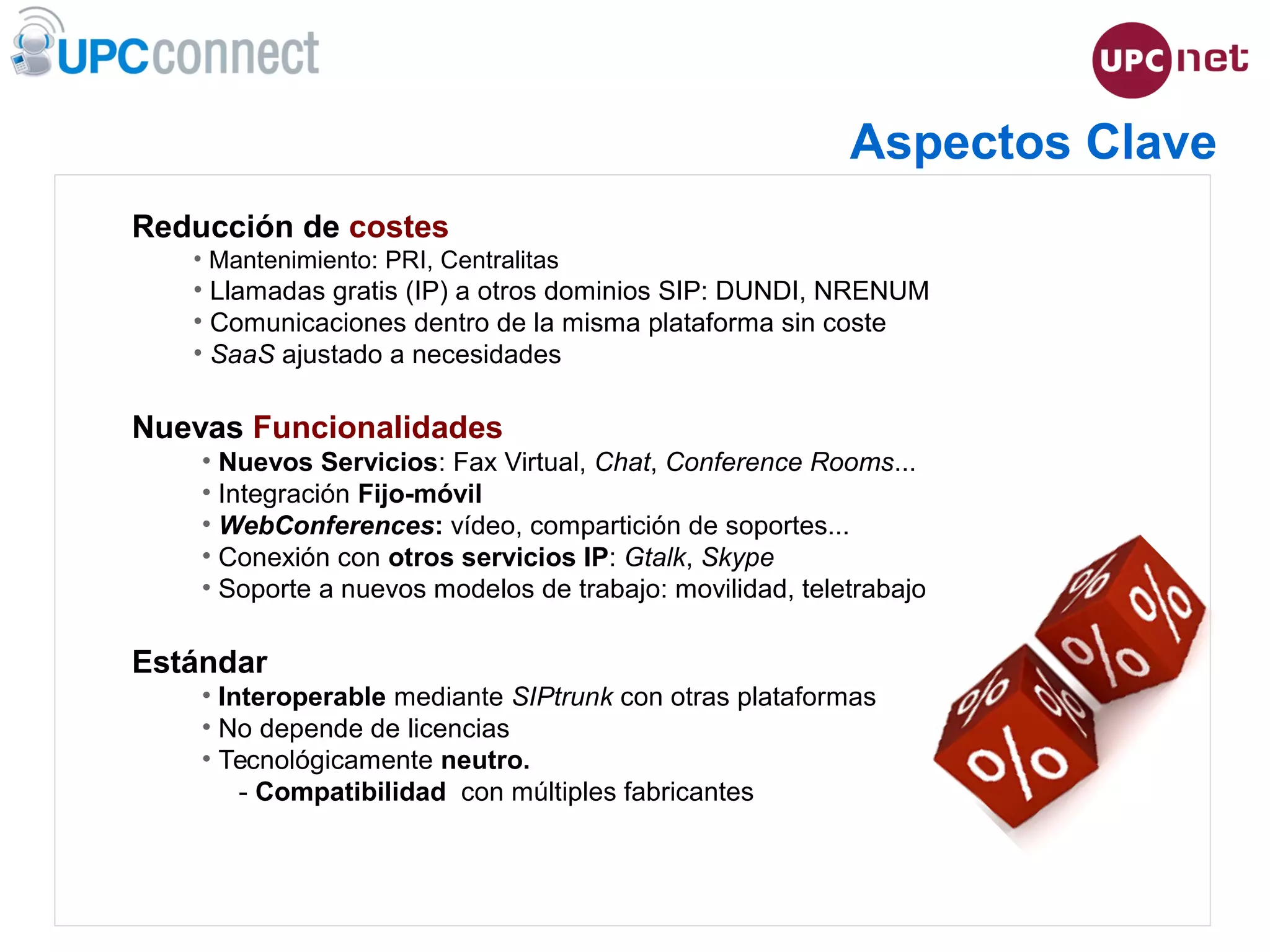 ESMUC, 22 de juny de 2010
Reducción de costes
• Mantenimiento: PRI, Centralitas
• Llamadas gratis (IP) a otros dominios SIP: DUNDI, NRENUM
• Comunicaciones dentro de la misma plataforma sin coste
• SaaS ajustado a necesidades
Nuevas Funcionalidades
• Nuevos Servicios: Fax Virtual, Chat, Conference Rooms...
• Integración Fijo-móvil
• WebConferences: vídeo, compartición de soportes...
• Conexión con otros servicios IP: Gtalk, Skype
• Soporte a nuevos modelos de trabajo: movilidad, teletrabajo
Estándar
• Interoperable mediante SIPtrunk con otras plataformas
• No depende de licencias
• Tecnológicamente neutro.
- Compatibilidad con múltiples fabricantes
Aspectos Clave
 