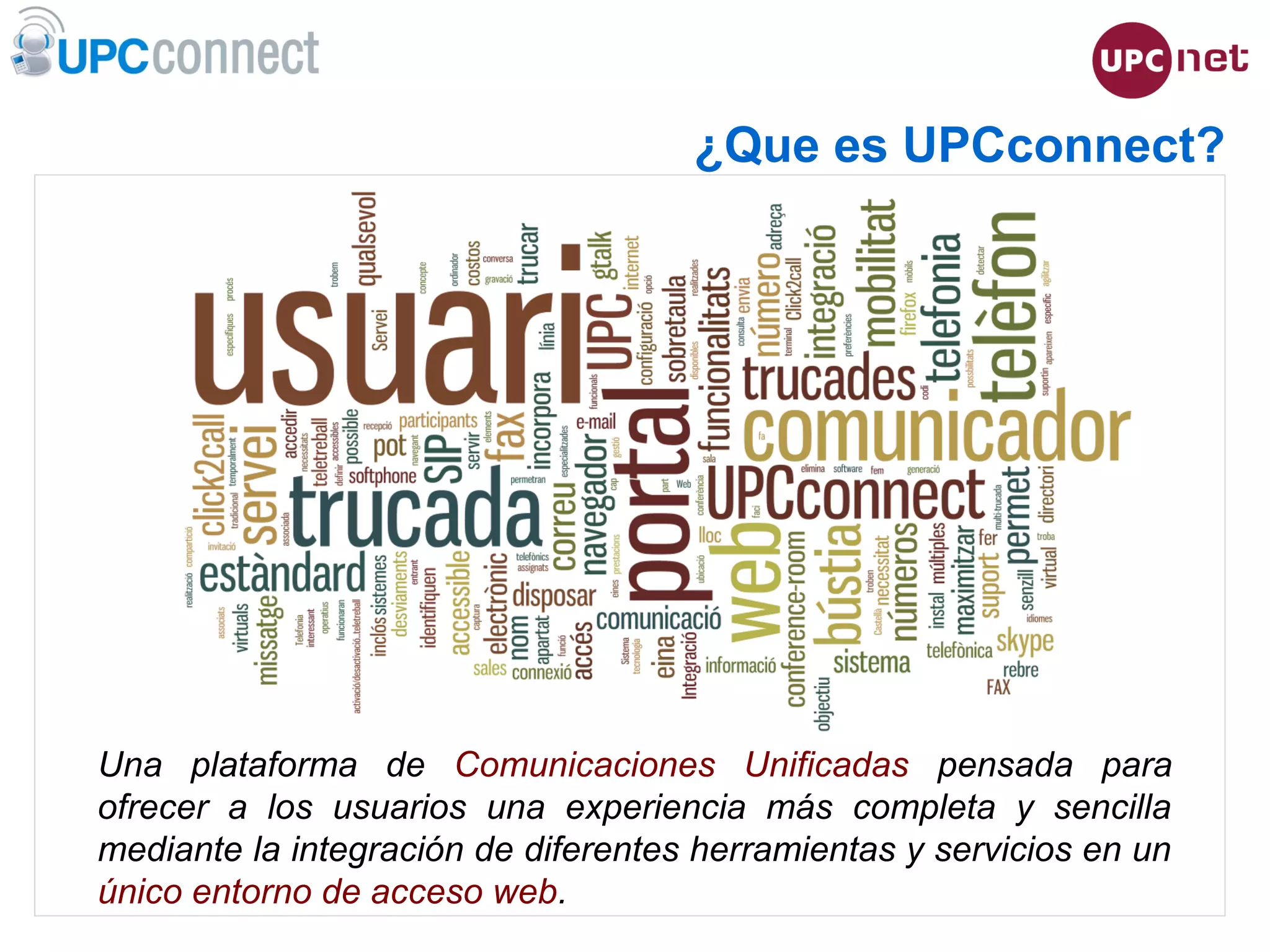 ESMUC, 22 de juny de 2010
¿Que es UPCconnect?
Una plataforma de Comunicaciones Unificadas pensada para
ofrecer a los usuarios una experiencia más completa y sencilla
mediante la integración de diferentes herramientas y servicios en un
único entorno de acceso web.
 