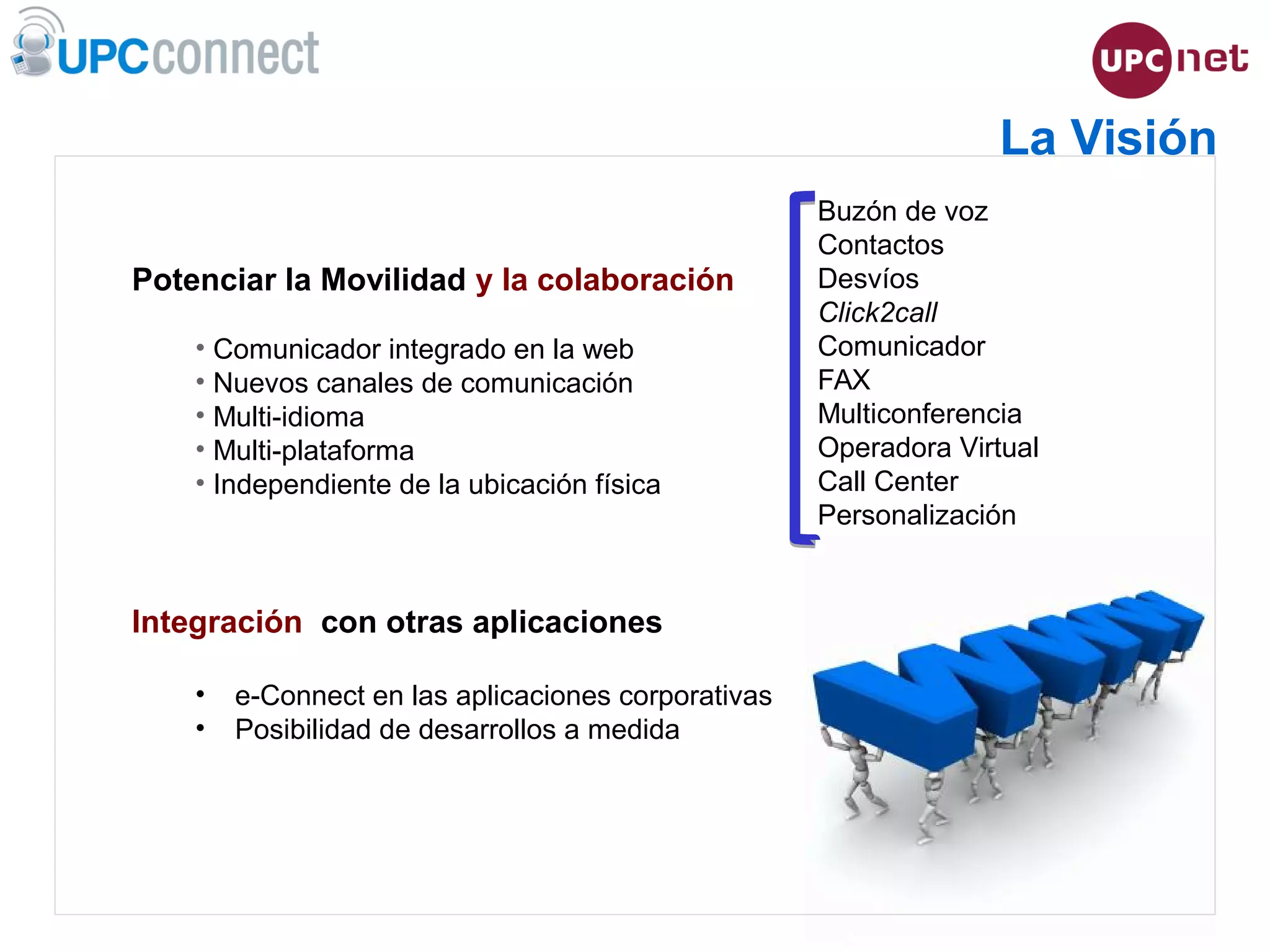 ESMUC, 22 de juny de 2010
Potenciar la Movilidad y la colaboración
• Comunicador integrado en la web
• Nuevos canales de comunicación
• Multi-idioma
• Multi-plataforma
• Independiente de la ubicación física
Integración con otras aplicaciones
• e-Connect en las aplicaciones corporativas
• Posibilidad de desarrollos a medida
La Visión
Buzón de voz
Contactos
Desvíos
Click2call
Comunicador
FAX
Multiconferencia
Operadora Virtual
Call Center
Personalización
 