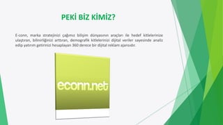 PEKİ BİZ KİMİZ?
E-conn, marka stratejinizi çağımız bilişim dünyasının araçları ile hedef kitlelerinize
ulaştıran, bilinirliğinizi arttıran, demografik kitlelerinizi dijital veriler sayesinde analiz
edip yatırım getirinizi hesaplayan 360 derece bir dijital reklam ajansıdır.
 