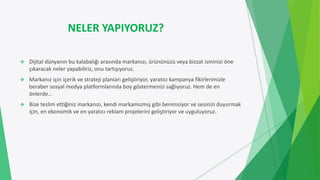 NELER YAPIYORUZ?
 Dijital dünyanın bu kalabalığı arasında markanızı, ürününüzü veya bizzat isminizi öne
çıkaracak neler yapabiliriz, onu tartışıyoruz.
 Markanız için içerik ve strateji planları geliştiriyor, yaratıcı kampanya fikirlerimizle
beraber sosyal medya platformlarında boy göstermenizi sağlıyoruz. Hem de en
önlerde…
 Bize teslim ettiğiniz markanızı, kendi markamızmış gibi benimsiyor ve sesinizi duyurmak
için, en ekonomik ve en yaratıcı reklam projelerini geliştiriyor ve uyguluyoruz.
 